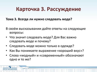 Карточка 3. Рассуждение
Тема 3. Всегда ли нужно следовать моде?
В своём высказывании дайте ответы на следующие
вопросы:
• Что значит следовать моде? Для Вас важно
следовать моде и почему?
• Следовать моде можно только в одежде?
• Как Вы понимаете выражение «хороший вкус»?
• Слова «модный» и «современный» обозначают
одно и то же?
 