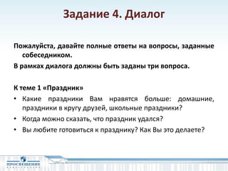Задание 4. Диалог
Пожалуйста, давайте полные ответы на вопросы, заданные
собеседником.
В рамках диалога должны быть заданы три вопроса.
К теме 1 «Праздник»
• Какие праздники Вам нравятся больше: домашние,
праздники в кругу друзей, школьные праздники?
• Когда можно сказать, что праздник удался?
• Вы любите готовиться к празднику? Как Вы это делаете?
 