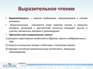 Выразительное чтение
• Выразительность — важное требование, предъявляемое к чтению
учащихся.
• Выразительным называется такое громкое чтение, в процессе
которого читающий с достаточной ясностью выражает мысли и
чувства, вложенные автором в произведение.
• Прочитать текст выразительно, значит:
1) раскрыть характерные особенности образов, картин, изображенных в
нём
2) показать отношение автора к событиям, к поступкам героев;
3) передать основную эмоциональную тональность, присущую
произведению.
 
