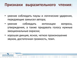 Признаки выразительного чтения:
• умение соблюдать паузы и логические ударения,
передающие замысел автора;
• умение соблюдать интонации вопроса,
утверждения, а также придавать голосу нужные
эмоциональные окраски;
• хорошая дикция, ясное, четкое произношение
звуков, достаточная громкость, темп.
 