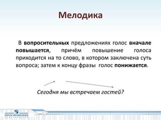 Мелодика
В вопросительных предложениях голос вначале
повышается, причём повышение голоса
приходится на то слово, в котором заключена суть
вопроса; затем к концу фразы голос понижается.
Сегодня мы встречаем гостей?
 