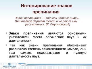 Интонирование знаков
препинания
Знаки препинания — это как нотные знаки.
Они твёрдо держат текст и не дают ему
рассыпаться. (К. Паустовский)
• Знаки препинания являются основными
указателями места логических пауз и их
длительности.
• Так как знаки препинания обозначают
различную степень законченности мысли, они
тем самым подсказывают и нужную
длительность пауз.
 