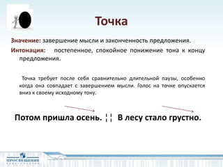 Точка
Значение: завершение мысли и законченность предложения.
Интонация: постепенное, спокойное понижение тона к концу
предложения.
Точка требует после себя сравнительно длительной паузы, особенно
когда она совпадает с завершением мысли. Голос на точке опускается
вниз к своему исходному тону.
Потом пришла осень. ¦¦ В лесу стало грустно.
 