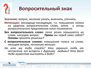 Вопросительный знак
Значение: вопрос, желание узнать, выяснить, уточнить.
Интонация: восходяще-нисходящая, т.е. повышение голоса
на ударном вопросительном слове, затем к концу
вопросительного предложения голос понижается.
Без вопросительного слова: голос резко повышается на
слове, несущем вопрос: Правы вы перед сами собой?
Готовы принять решение?
С вопросительным словом: повышение голоса на слове,
несущем вопрос, несколько меньше:
Но кто же тебя спасёт? Кто охранит тебя от
несчастий, от встречи с дурными людьми? Кто даст
тебе мужество выстоять в беде?
 