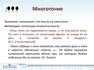 Многоточие
Значение: показывает, что мысль не закончена.
Интонация: интонация незаконченности.
«Наш голос не поднимается вверх, и не опускается вниз.
Он тает и исчезает, не заканчивая фразы, не кладя её на
дно, а, оставляя её висеть в воздухе».
(К.С. Станиславский)
Палач сдёрнул с него лохмотья; ему увязали руки и ноги
в нарочно сделанные станки, и… Не будем смущать
читателей картиною адских мук, от которых дыбом
поднялись бы их волоса. (Н. Гоголь)
 