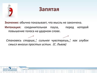 Запятая
Значение: обычно показывает, что мысль не закончена.
Интонация: соединительная пауза, перед которой
повышение голоса на ударном слове.
Становясь старше,¦ сильнее чувствуешь,¦ как глубок
смысл многих простых истин. (С. Львов)
 