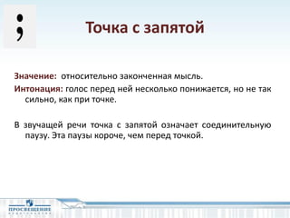 Точка с запятой
Значение: относительно законченная мысль.
Интонация: голос перед ней несколько понижается, но не так
сильно, как при точке.
В звучащей речи точка с запятой означает соединительную
паузу. Эта паузы короче, чем перед точкой.
 