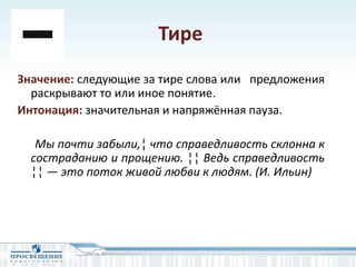 Тире
Значение: следующие за тире слова или предложения
раскрывают то или иное понятие.
Интонация: значительная и напряжённая пауза.
Мы почти забыли,¦ что справедливость склонна к
состраданию и прощению. ¦¦ Ведь справедливость
¦¦ — это поток живой любви к людям. (И. Ильин)
 