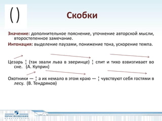 Скобки
Значение: дополнительное пояснение, уточнение авторской мысли,
второстепенное замечание.
Интонация: выделение паузами, понижение тона, ускорение темпа.
Цезарь ¦ (так звали льва в зверинце) ¦ спит и тихо взвизгивает во
сне. (А. Куприн)
Охотники — ¦ а их немало в этом краю — ¦ чувствуют себя гостями в
лесу. (В. Тендряков)
 