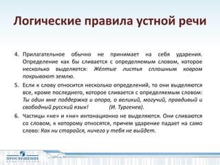 Логические правила устной речи
4. Прилагательное обычно не принимает на себя ударения.
Определение как бы сливается с определяемым словом, которое
несколько выделяется: Жёлтые листья сплошным ковром
покрывают землю.
5. Если к слову относится несколько определений, то они выделяются
все, кроме последнего, которое сливается с определяемым словом:
Ты один мне поддержка и опора, о великий, могучий, правдивый и
свободный русский язык! (И. Тургенев).
6. Частицы «не» и «ни» интонационно не выделяются. Они сливаются
со словом, к которому относятся, причем ударение падает на само
слово: Как ни старайся, ничего у тебя не выйдет.
 