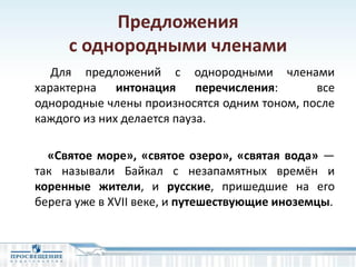 Предложения
с однородными членами
Для предложений с однородными членами
характерна интонация перечисления: все
однородные члены произносятся одним тоном, после
каждого из них делается пауза.
«Святое море», «святое озеро», «святая вода» —
так называли Байкал с незапамятных времён и
коренные жители, и русские, пришедшие на его
берега уже в XVII веке, и путешествующие иноземцы.
 