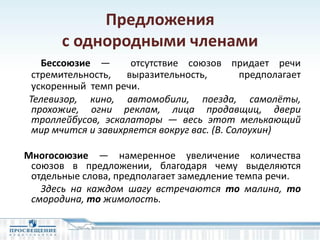 Предложения
с однородными членами
Бессоюзие — отсутствие союзов придает речи
стремительность, выразительность, предполагает
ускоренный темп речи.
Телевизор, кино, автомобили, поезда, самолёты,
прохожие, огни реклам, лица продавщиц, двери
троллейбусов, эскалаторы — весь этот мелькающий
мир мчится и завихряется вокруг вас. (В. Солоухин)
Многосоюзие — намеренное увеличение количества
союзов в предложении, благодаря чему выделяются
отдельные слова, предполагает замедление темпа речи.
Здесь на каждом шагу встречаются то малина, то
смородина, то жимолость.
 