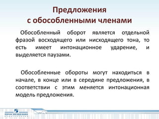 Предложения
с обособленными членами
Обособленный оборот является отдельной
фразой восходящего или нисходящего тона, то
есть имеет интонационное ударение, и
выделяется паузами.
Обособленные обороты могут находиться в
начале, в конце или в середине предложения, в
соответствии с этим меняется интонационная
модель предложения.
 