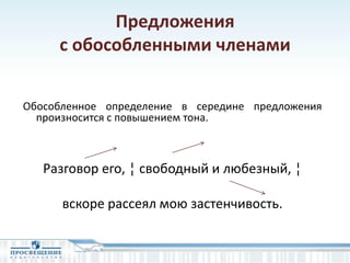 Предложения
с обособленными членами
Обособленное определение в середине предложения
произносится с повышением тона.
Разговор его, ¦ свободный и любезный, ¦
вскоре рассеял мою застенчивость.
 
