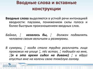 Вводные слова и вставные
конструкции
Вводные слова выделяются в устной речи интонацией
вводности: паузами, понижением силы голоса и
более быстрым произношением вводных слов.
Байкал, ¦ казалось бы, ¦ должен подавлять
человека своим величием и размерами.
В сумерки, ¦ когда стало трудно различать лица
прохожих на улице ¦, пёс встал, ¦ подошёл ко мне,
¦(я в это время сидел на диване) ¦ и вдруг
опустил мне на колени свою тяжёлую голову.
 