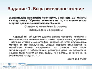 Задание 1. Выразительное чтение
Выразительно прочитайте текст вслух. У Вас есть 1,5 минуты
на подготовку. Обратите внимание на то, что чтение текста
вслух не должно занимать более 3 минут.
Отрывок из книги Гѐлия Василько̀ва
«Каждый день и всю жизнь»
Сердце! Ни об одном другом органе человека поэтами и
композиторами не написано столько стихов и песен, а учёными
– научных статей и монографий, сколько об этом неутомимом
моторе. И это неслучайно. Сердце первым откликается на
малейшую смену настроения, на радость или горе,
сигнализирует о заболевании, реагирует даже на положение
нашего тела: лежим ли мы, сидим или встаём, и конечно, на
физические нагрузки. <…>
Всего 154 слова
 