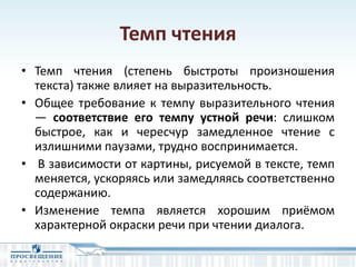 Темп чтения
• Темп чтения (степень быстроты произношения
текста) также влияет на выразительность.
• Общее требование к темпу выразительного чтения
— соответствие его темпу устной речи: слишком
быстрое, как и чересчур замедленное чтение с
излишними паузами, трудно воспринимается.
• В зависимости от картины, рисуемой в тексте, темп
меняется, ускоряясь или замедляясь соответственно
содержанию.
• Изменение темпа является хорошим приёмом
характерной окраски речи при чтении диалога.
 