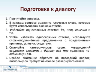 Подготовка к диалогу
1. Прочитайте вопросы.
2. В каждом вопросе выделите ключевые слова, которые
будут использованы в вашем ответе.
3. Избегайте односложных ответов: да, нет, конечно и
т.п.
4. Чтобы избежать односложных ответов, используйте
сложноподчинённые предложения с придаточными
причины, условия, следствия.
5. Смягчайте категоричность своих утверждений
вводными словами: я думаю; как мне кажется; по-
видимому и т.п.
6. Особое внимание обратите на последний вопрос,
поскольку он требует наиболее развёрнутого ответа.
 