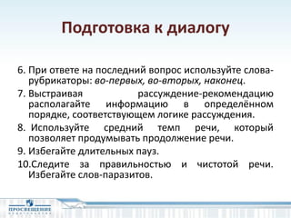 Подготовка к диалогу
6. При ответе на последний вопрос используйте слова-
рубрикаторы: во-первых, во-вторых, наконец.
7. Выстраивая рассуждение-рекомендацию
располагайте информацию в определённом
порядке, соответствующем логике рассуждения.
8. Используйте средний темп речи, который
позволяет продумывать продолжение речи.
9. Избегайте длительных пауз.
10.Следите за правильностью и чистотой речи.
Избегайте слов-паразитов.
 