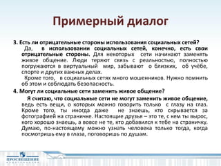 Примерный диалог
3. Есть ли отрицательные стороны использования социальных сетей?
Да, в использовании социальных сетей, конечно, есть свои
отрицательные стороны. Для некоторых сети начинают заменять
живое общение. Люди теряют связь с реальностью, полностью
погружаются в виртуальный мир, забывают о близких, об учёбе,
спорте и других важных делах.
Кроме того, в социальных сетях много мошенников. Нужно помнить
об этом и соблюдать безопасность.
4. Могут ли социальные сети заменить живое общение?
Я считаю, что социальные сети не могут заменить живое общение,
ведь есть вещи, о которых можно говорить только с глазу на глаз.
Кроме того, ты иногда даже не знаешь, кто скрывается за
фотографией на страничке. Настоящие друзья – это те, с кем ты вырос,
кого хорошо знаешь, а вовсе не те, кто добавился к тебе на страничку.
Думаю, по-настоящему можно узнать человека только тогда, когда
посмотришь ему в глаза, поговоришь по душам.
 