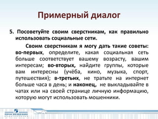 Примерный диалог
5. Посоветуйте своим сверстникам, как правильно
использовать социальные сети.
Своим сверстникам я могу дать такие советы:
во-первых, определите, какая социальная сеть
больше соответствует вашему возрасту, вашим
интересам; во-вторых, найдите группы, которые
вам интересны (учёба, кино, музыка, спорт,
путешествия); в-третьих, не тратьте на интернет
больше часа в день; и наконец, не выкладывайте в
чатах или на своей странице личную информацию,
которую могут использовать мошенники.
 