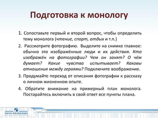 Подготовка к монологу
1. Сопоставьте первый и второй вопрос, чтобы определить
тему монолога (чтение, спорт, отдых и т.п.)
2. Рассмотрите фотографию. Выделите на снимке главное:
обычно это изображённые люди и их действия. Кто
изображён на фотографии? Чем он занят? О чём
думает? Какие чувства испытывает? Каковы
отношения между героями? Подключите воображение.
3. Продумайте переход от описания фотографии к рассказу
о личном жизненном опыте.
4. Обратите внимание на примерный план монолога.
Постарайтесь включить в свой ответ все пункты плана.
 