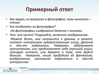 Примерный ответ
• Как видно, из вопросов и фотографии, тема монолога –
чтение.
• Кто изображен на фотографии?
На фотографии изображена девочка с книгами.
• Чем она занята? Подумайте, включите воображение.
Может быть, она готовится к урокам, а может,
читает интересную художественную книгу. Девочка
о чём-то задумалась. Наверное, обдумывает
прочитанное, или представляет себя героиней книги,
которую читает, или думает о том, что будет
дальше. Наверное, книга пробудила её фантазию,
воображение, заставила задуматься о чём-то
интересном.
 