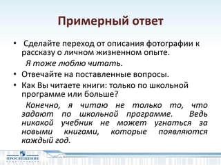 Примерный ответ
• Сделайте переход от описания фотографии к
рассказу о личном жизненном опыте.
Я тоже люблю читать.
• Отвечайте на поставленные вопросы.
• Как Вы читаете книги: только по школьной
программе или больше?
Конечно, я читаю не только то, что
задают по школьной программе. Ведь
никакой учебник не может угнаться за
новыми книгами, которые появляются
каждый год.
 