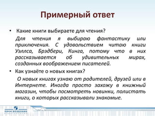 Примерный ответ
• Какие книги выбираете для чтения?
Для чтения я выбираю фантастику или
приключения. С удовольствием читаю книги
Уэллса, Брэдбери, Кинга, потому что в них
рассказывается об удивительных мирах,
созданных воображением писателей.
• Как узнаёте о новых книгах?
О новых книгах узнаю от родителей, друзей или в
Интернете. Иногда просто захожу в книжный
магазин, чтобы посмотреть новинки, полистать
книги, о которых рассказывали знакомые.
 