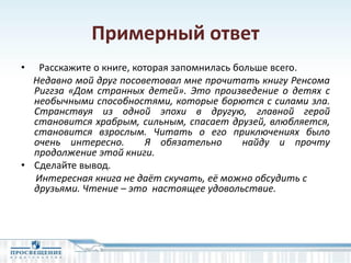 Примерный ответ
• Расскажите о книге, которая запомнилась больше всего.
Недавно мой друг посоветовал мне прочитать книгу Ренсома
Риггза «Дом странных детей». Это произведение о детях с
необычными способностями, которые борются с силами зла.
Странствуя из одной эпохи в другую, главной герой
становится храбрым, сильным, спасает друзей, влюбляется,
становится взрослым. Читать о его приключениях было
очень интересно. Я обязательно найду и прочту
продолжение этой книги.
• Сделайте вывод.
Интересная книга не даёт скучать, её можно обсудить с
друзьями. Чтение – это настоящее удовольствие.
 