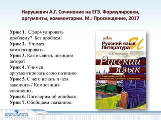 Нарушевич А.Г. Сочинение на ЕГЭ. Формулировки,
аргументы, комментарии. М.: Просвещение, 2017
Урок 1. Сформулировать
проблему? Без проблем!
Урок 2. Учимся
комментировать.
Урок 3. Как выявить позицию
автора?
Урок 4. Учимся
аргументировать свою позицию
Урок 5. С чего начать и чем
закончить? Композиция
сочинения.
Урок 6. Поговорим об ошибках.
Урок 7. Обобщаем сказанное.
 