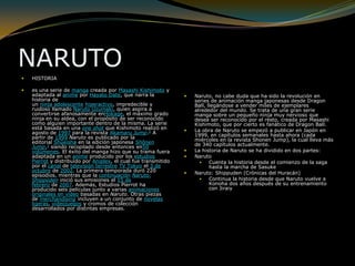 NARUTOHISTORIAes una serie de manga creada por Masashi Kishimoto y adaptada al anime por Hayato Date, que narra la historia de un ninja adolescente hiperactivo, impredecible y ruidoso llamado Naruto Uzumaki, quien aspira a convertirse afanosamente enHokage, el máximo grado ninja en su aldea, con el propósito de ser reconocido como alguien importante dentro de la misma. La serie está basada en una one shot que Kishimoto realizó en agosto de 1997 para la revista Akamaru Jump.2 A partir de 1999 Naruto es publicado por la editorial Shūeisha en la edición japonesa Shōnen Jump,3 siendo recopilado desde entonces en50 volúmenes. El éxito del manga hizo que su trama fuera adaptada en un anime producido por los estudios Pierrot y distribuido por Aniplex, el cual fue transmitido por el canal de televisión terrestre TV Tokyo el 3 de octubre de 2002. La primera temporada duró 220 episodios, mientras que la continuación Naruto: Shippūden inició sus emisiones el 15 de febrero de 2007. Además, Estudios Pierrot ha producido seis películas junto a varias animaciones originales en vídeo basadas en Naruto. Otras piezas de merchandising incluyen a un conjunto de novelas ligeras, videojuegos y cromos de colección desarrollados por distintas empresas.Naruto, no cabe duda que ha sido la revolución en series de animación manga japonesas desde Dragon Ball, llegándose a vender miles de ejemplares alrededor del mundo. Se trata de una gran serie manga sobre un pequeño ninja muy nervioso que desea ser reconocido por el resto, creada por Masashi Kishimoto, que por cierto es fanático de Dragon Ball.La obra de Naruto se empezó a publicar en Japón en 1999, en capítulos semanales hasta ahora (cada miércoles en la revista Shonen Jump), la cual lleva más de 340 capítulos actualmente.La historia de Naruto se ha dividido en dos partes:NarutoCuenta la historia desde el comienzo de la saga hasta la marcha de SasukeNaruto: Shippuden (Crónicas del Huracán)Continua la historia desde que Naruto vuelve a Konoha dos años después de su entrenamiento con Jiraiy