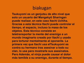biakuganTsukuyomi es un genjutsu de alto nivel que solo un usuario del Mangekyō Sharingan puede realizar, en este caso Itachi Uchiha. Gracias a esta técnica Itachi puede controlar el tiempo, el espacio, incluso la masa de los objetos. Esta técnica consiste en teletransportar la mente del enemigo a un mundo imaginario creado por Itachi y usado para torturar mentalmente al oponente. La primera vez que Itachi usa elTsukuyomi es contra su hermano tras asesinar a todo su clan, lo usa para mostrarle sus asesinatos. Pero Además, el ninja puede causar el dolor más temible a su enemigo, durante el tiempo.