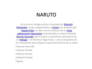 NARUTO
     Es una serie manga escrita e ilustrada por Masashi
 Kishimoto y cuyas adaptaciones al anime son dirigidas por
      Hayato Date. La obra narra la historia de un ninja
  adolescente hiperactivo, impredecible y ruidoso llamado
 Naruto Uzumaki, quien aspira a convertirse afanosamente
 en Hokage —el máximo rango ninja—, con el propósito de
ser reconocido como alguien importante dentro de su aldea
Naruto Uzumaki
Sasuke Uchiha
Sakura haruno
Kakashi hatake
gaara
 