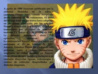 A partir de 1999 Narutoes publicado por la
editorial    Shūeisha     en    la     edición
japonesa Shōnen Jump, siendo recopilado
desde entonces en 50 volúmenes. El éxito
del manga hizo que su trama fuera adaptada
en un anime producido por los estudios
Pierrot y distribuido por Aniplex, el cual fue
transmitido por el canal de televisión
terrestre TV Tokyo el 3 de octubre de 2002.
La     primera     temporada     duró      220
episodios,            mientras             que
la continuación Naruto: Shippūden inició sus
emisiones el 15 de febrero de 2007.
Además, Estudios Pierrot ha producido seis
películas junto a varias animaciones
originales en vídeo basadas en Naruto.
Otras piezas de merchandising incluyen a un
conjunto denovelas ligeras, videojuegos y
cromos de colección desarrollados por
distintas empresas.
 