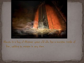 Naruto is a boy of thirteen years old who has a monster inside of
him, waiting to escape in any time.
 