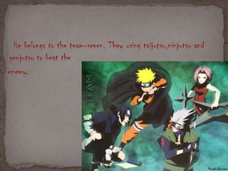 He belongs to the team-seven. They using taijutsu,ninjutsu and
genjutsu to beat the
enemy.
 