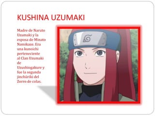 KUSHINA UZUMAKI
Madre de Naruto
Uzumaki y la
esposa de Minato
Namikaze. Era
una kunoichi
perteneciente
al Clan Uzumaki
de
Uzushiogakure y
fue la segunda
jinchūriki del
Zorro de colas.
 