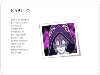 KABUTO
Fue el ex-médico
personal, mano
derecha y
asistente de
Orochimaru,
participa en la
gran actual
guerra Shinobi,
ejecutando el
edo-tensi
(resurreccion de
muertos)
 