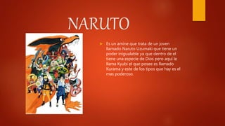 NARUTO
 Es un amine que trata de un joven
llamado Naruto Uzumaki que tiene un
poder inigualable ya que dentro de el
tiene una especie de Dios pero aquí le
llama Kyubi el que posee es llamado
Kurama y este de los tipos que hay es el
mas poderoso.
 