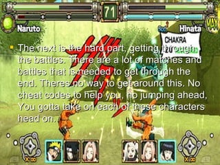Matches/Character Battles  The next is the hard part, getting through the battles. There are a lot of matches and battles that is needed to get through the end. Theres no way to get around this. No cheat codes to help you, no jumping ahead, You gotta take on each of these characters head on. 