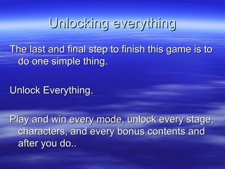 Unlocking everything The last and final step to finish this game is to do one simple thing. Unlock Everything. Play and win every mode, unlock every stage, characters, and every bonus contents and after you do.. 