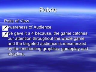 Rubric Point of View Awareness of Audience We gave it a 4 because, the game catches our attention throughout the whole game and the targeted audience is mesmerized by the enchanting graphics, gameplay and storyline. 