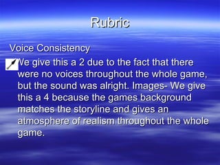 Rubric Voice Consistency We give this a 2 due to the fact that there were no voices throughout the whole game, but the sound was alright. Images- We give this a 4 because the games background matches the storyline and gives an atmosphere of realism throughout the whole game.  