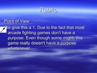 Rubric Point of View We give this a 1. Due to the fact that most arcade fighting games don't have a purpose. Even though some might, this game really doesn't have a purpose whatsoever. 