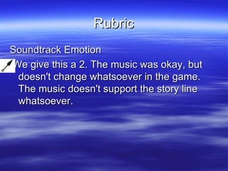 Rubric Soundtrack Emotion We give this a 2. The music was okay, but doesn't change whatsoever in the game. The music doesn't support the story line whatsoever.  