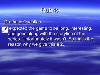 Rubric Dramatic Question I expected the game to be long, interesting, and goes along with the storyline of the series. Unfortunately it wasn't. So that's the reason why we give this a 2.   