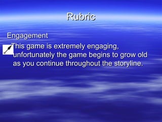Rubric Engagement This game is extremely engaging, unfortunately the game begins to grow old as you continue throughout the storyline.  