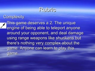 Rubric Complexity This game deserves a 2. The unique engine of being able to teleport anyone around your opponent, and deal damage using range weapons like shurikens but there's nothing very complex about the game. Anyone can learn to play this game.  