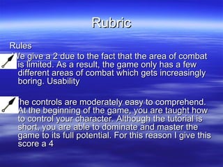 Rubric Rules We give a 2 due to the fact that the area of combat is limited. As a result, the game only has a few different areas of combat which gets increasingly boring. Usability The controls are moderately easy to comprehend. At the beginning of the game, you are taught how to control your character. Although the tutorial is short, you are able to dominate and master the game to its full potential. For this reason I give this score a 4  